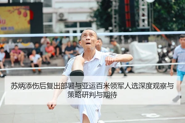 苏炳添伤后复出部署与亚运百米领军人选深度观察与策略研判与期待